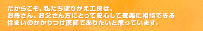 だからこそ、私たち塗りかえ工房は、お母さん、お父さん方にとって安心して気楽に相談できる住まいのかかりつけ医師でありたいと思っています。